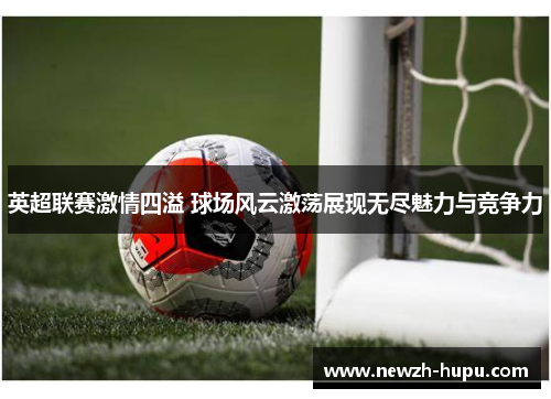 英超联赛激情四溢 球场风云激荡展现无尽魅力与竞争力 英超联赛激情四溢 球场风云激荡展现无尽魅力与竞争力