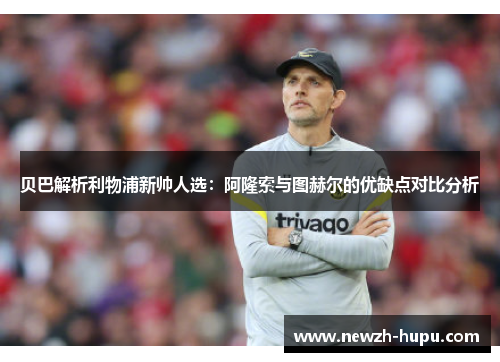 贝巴解析利物浦新帅人选:阿隆索与图赫尔的优缺点对比分析 贝巴解析利物浦新帅人选:阿隆索与图赫尔的优缺点对比分析