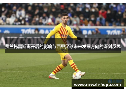 费兰托雷斯离开后的影响与西甲足球未来发展方向的深刻反思 费兰托雷斯离开后的影响与西甲足球未来发展方向的深刻反思