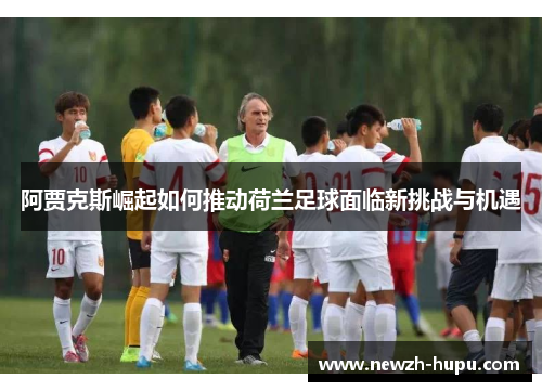 阿贾克斯崛起如何推动荷兰足球面临新挑战与机遇