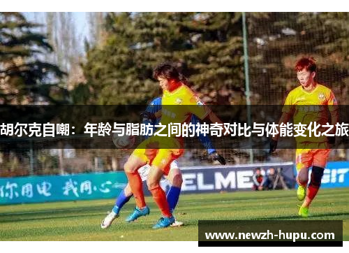 胡尔克自嘲:年龄与脂肪之间的神奇对比与体能变化之旅 胡尔克自嘲:年龄与脂肪之间的神奇对比与体能变化之旅