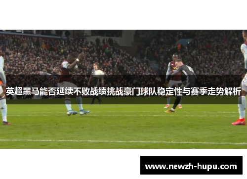英超黑马能否延续不败战绩挑战豪门球队稳定性与赛季走势解析