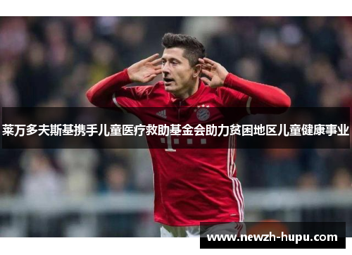 莱万多夫斯基携手儿童医疗救助基金会助力贫困地区儿童健康事业 莱万多夫斯基携手儿童医疗救助基金会助力贫困地区儿童健康事业