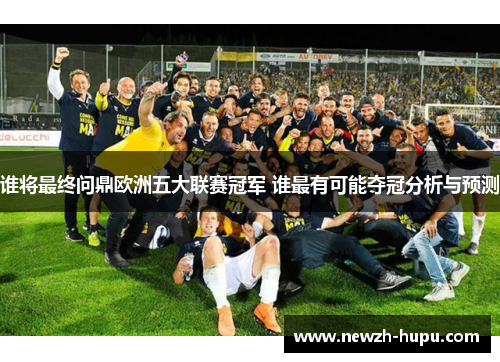谁将最终问鼎欧洲五大联赛冠军 谁最有可能夺冠分析与预测 谁将最终问鼎欧洲五大联赛冠军 谁最有可能夺冠分析与预测