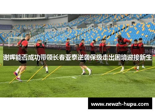 谢晖能否成功带领长春亚泰逆袭保级走出困境迎接新生 谢晖能否成功带领长春亚泰逆袭保级走出困境迎接新生