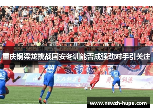 重庆铜梁龙挑战国安冬训能否成强劲对手引关注 重庆铜梁龙挑战国安冬训能否成强劲对手引关注