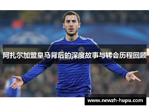 阿扎尔加盟皇马背后的深度故事与转会历程回顾