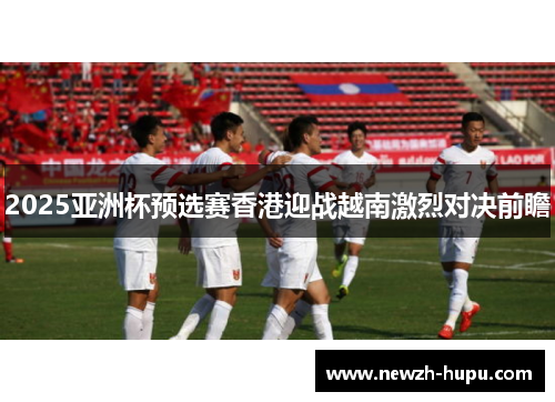 2025亚洲杯预选赛香港迎战越南激烈对决前瞻 2025亚洲杯预选赛香港迎战越南激烈对决前瞻
