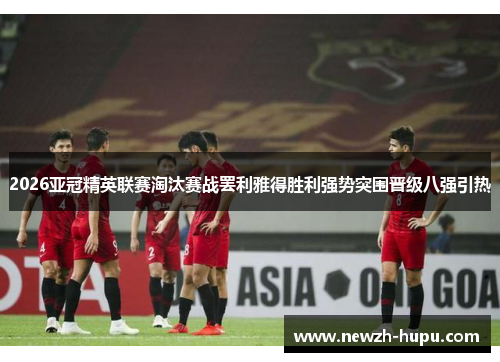 2026亚冠精英联赛淘汰赛战罢利雅得胜利强势突围晋级八强引热 2026亚冠精英联赛淘汰赛战罢利雅得胜利强势突围晋级八强引热