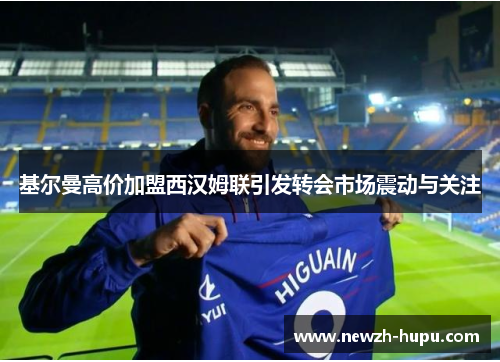 基尔曼高价加盟西汉姆联引发转会市场震动与关注