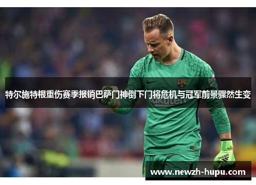 特尔施特根重伤赛季报销巴萨门神倒下门将危机与冠军前景骤然生变