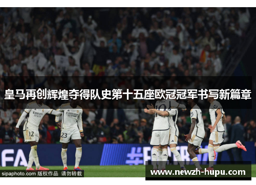 皇马再创辉煌夺得队史第十五座欧冠冠军书写新篇章 皇马再创辉煌夺得队史第十五座欧冠冠军书写新篇章