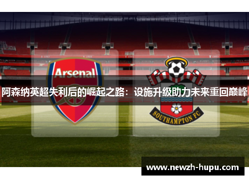 阿森纳英超失利后的崛起之路：设施升级助力未来重回巅峰