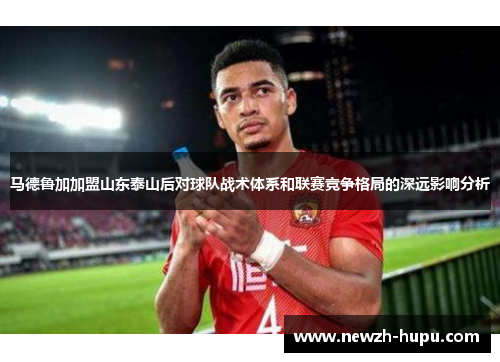 马德鲁加加盟山东泰山后对球队战术体系和联赛竞争格局的深远影响分析