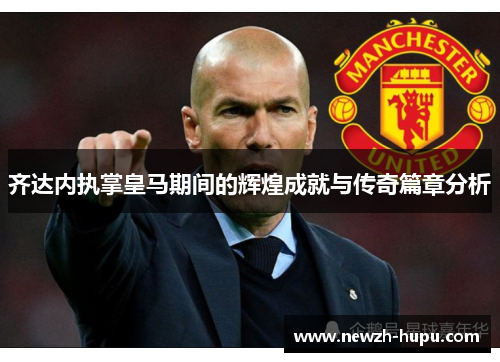 齐达内执掌皇马期间的辉煌成就与传奇篇章分析