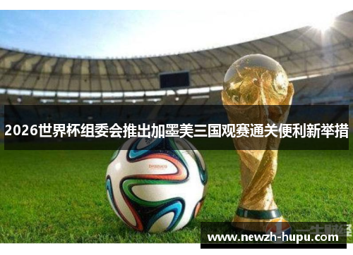 2026世界杯组委会推出加墨美三国观赛通关便利新举措 2026世界杯组委会推出加墨美三国观赛通关便利新举措