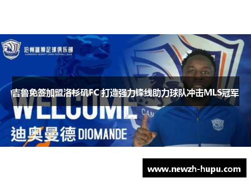 吉鲁免签加盟洛杉矶FC 打造强力锋线助力球队冲击MLS冠军