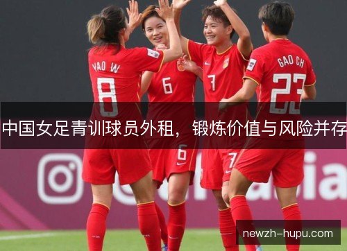 中国女足青训球员外租,锻炼价值与风险并存 中国女足青训球员外租,锻炼价值与风险并存